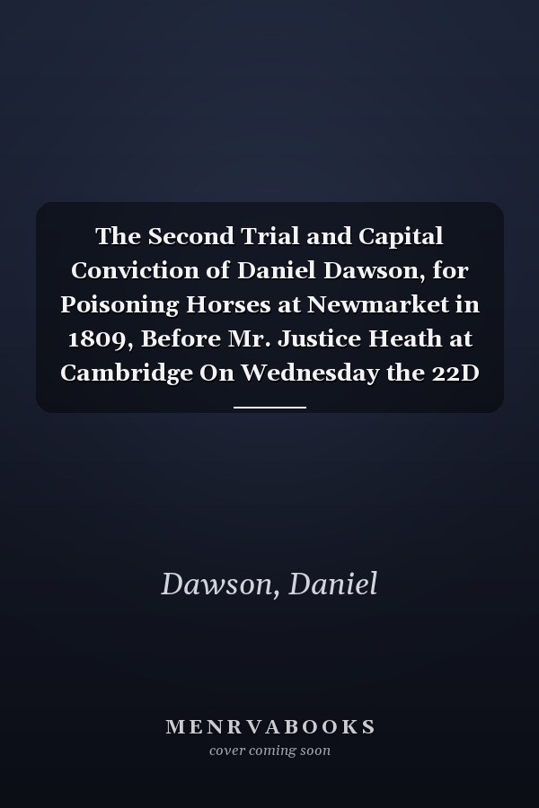 The Second Trial and Capital Conviction of Daniel Dawson, for Poisoning Horses at Newmarket in 1809, Before Mr. Justice Heath at Cambridge On Wednesday the 22D of July, 1812