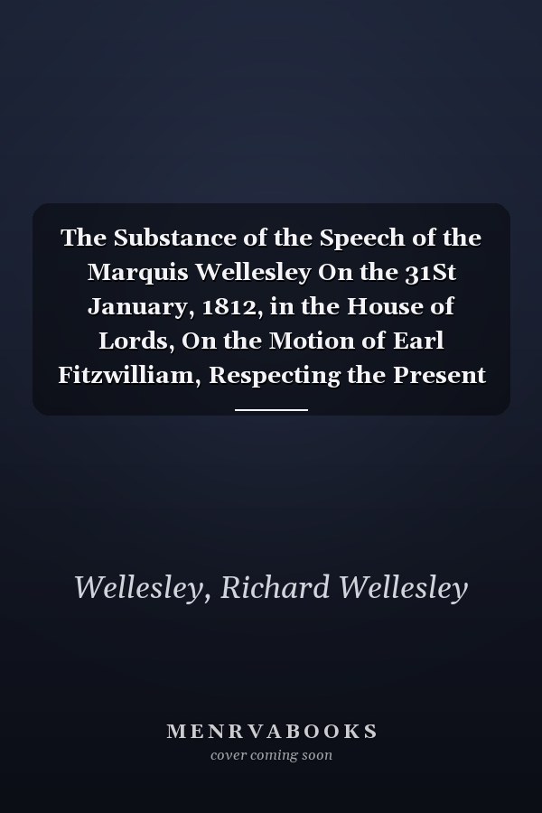 The Substance of the Speech of the Marquis Wellesley On the 31St January, 1812, in the House of Lords, On the Motion of Earl Fitzwilliam, Respecting the Present State of Ireland