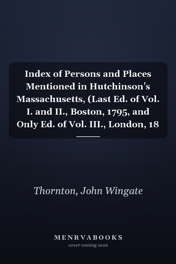 Index of Persons and Places Mentioned in Hutchinson's Massachusetts, (Last Ed. of Vol. I. and II., Boston, 1795, and Only Ed. of Vol. III., London, 18