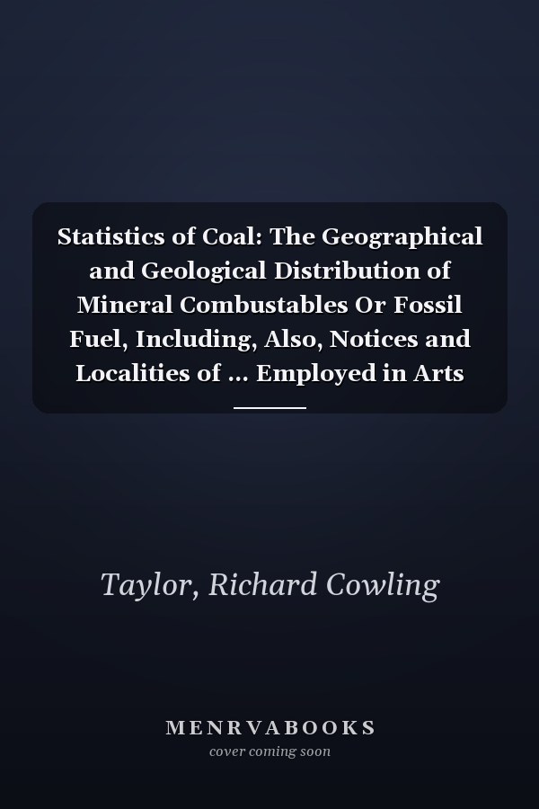 Statistics of Coal: The Geographical and Geological Distribution of Mineral Combustables Or Fossil Fuel, Including, Also, Notices and Localities of ... Employed in Arts and Manufactures...