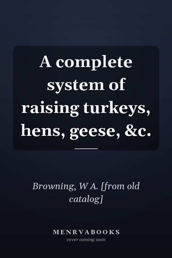 A complete system of raising turkeys, hens, geese, &c.