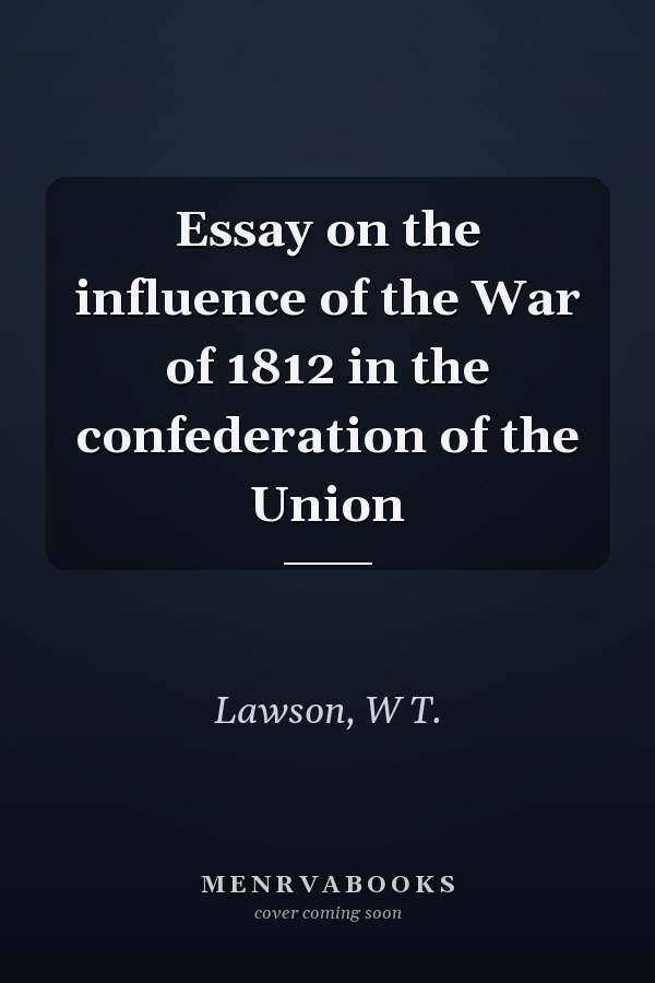 Essay on the influence of the War of 1812 in the confederation of the Union