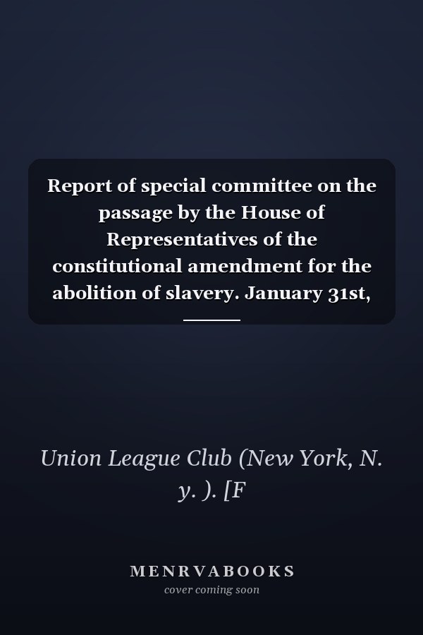 Report of special committee on the passage by the House of Representatives of the constitutional amendment for the abolition of slavery. January 31st, 1865