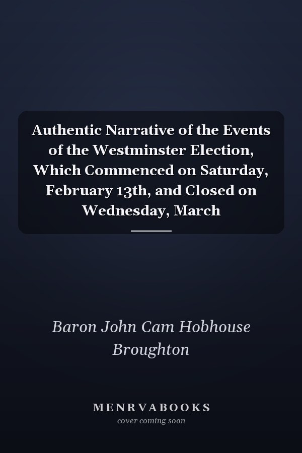 Authentic Narrative of the Events of the Westminster Election, Which Commenced on Saturday, February 13th, and Closed on Wednesday, March