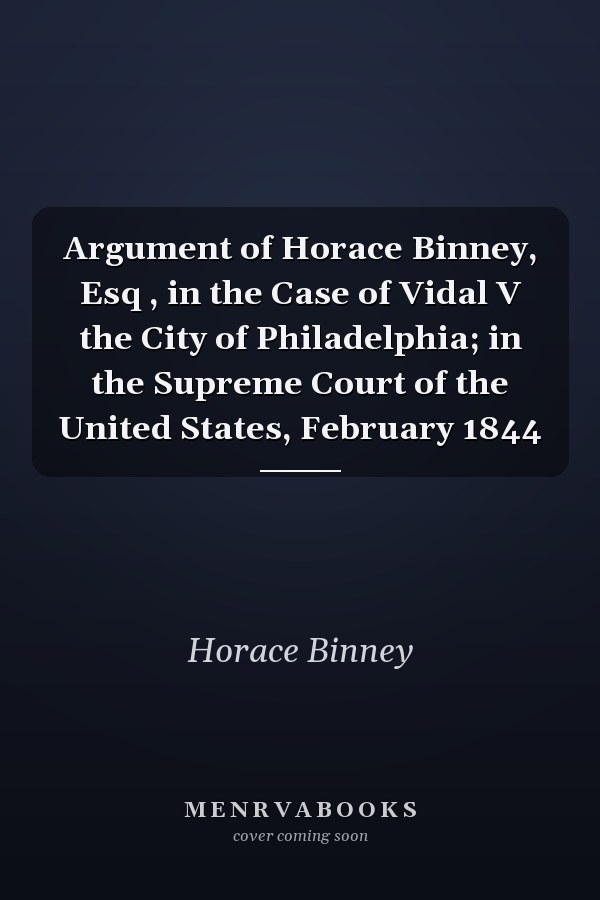Argument of Horace Binney, Esq , in the Case of Vidal V the City of Philadelphia; in the Supreme Court of the United States, February 1844