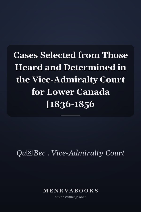 Cases Selected from Those Heard and Determined in the Vice-Admiralty Court for Lower Canada [1836-1856