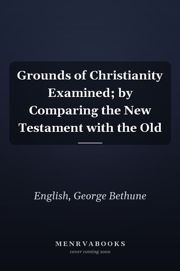 Grounds of Christianity Examined; by Comparing the New Testament with the Old