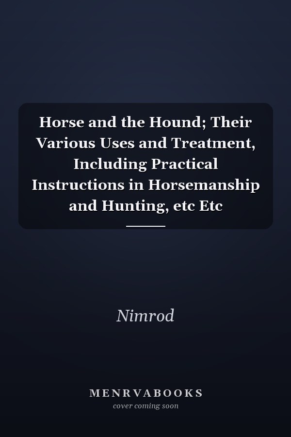 Horse and the Hound; Their Various Uses and Treatment, Including Practical Instructions in Horsemanship and Hunting, etc Etc