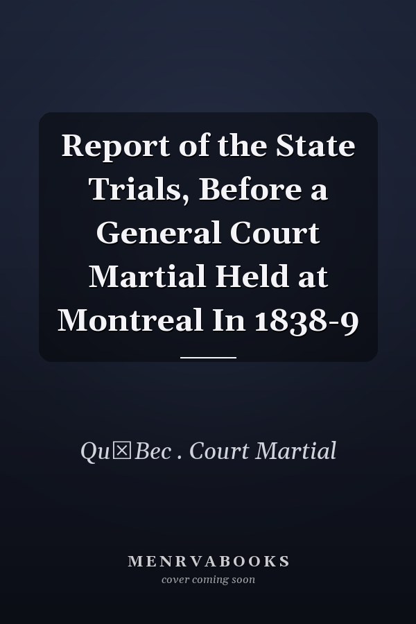 Report of the State Trials, Before a General Court Martial Held at Montreal In 1838-9