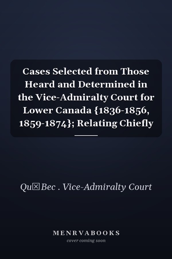 Cases Selected from Those Heard and Determined in the Vice-Admiralty Court for Lower Canada {1836-1856, 1859-1874}; Relating Chiefly