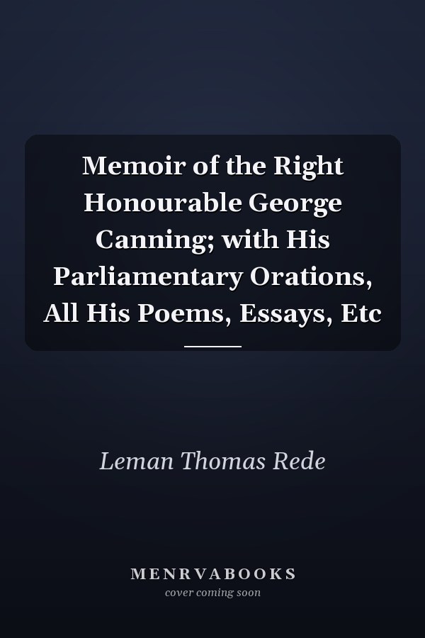 Memoir of the Right Honourable George Canning; with His Parliamentary Orations, All His Poems, Essays, Etc