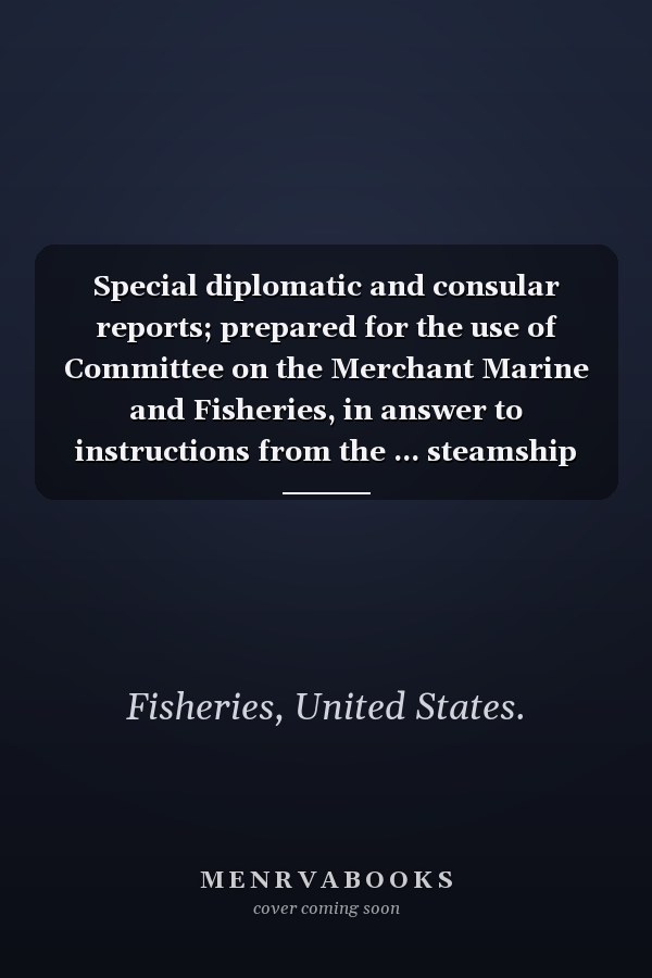 Special diplomatic and consular reports; prepared for the use of Committee on the Merchant Marine and Fisheries, in answer to instructions from the ... steamship lines engaged in the foreign carry