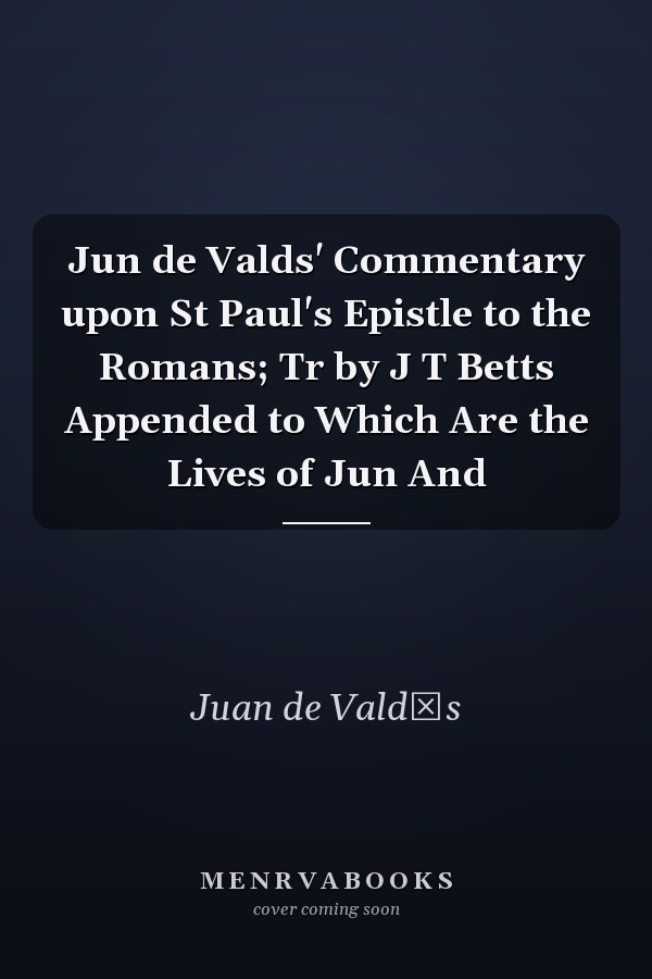 Jun de Valds' Commentary upon St Paul's Epistle to the Romans; Tr by J T Betts Appended to Which Are the Lives of Jun And