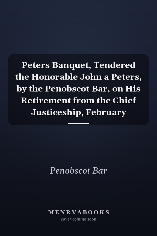 Peters Banquet, Tendered the Honorable John a Peters, by the Penobscot Bar, on His Retirement from the Chief Justiceship, February