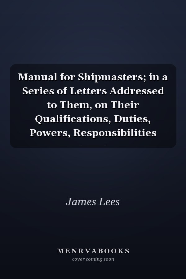 Manual for Shipmasters; in a Series of Letters Addressed to Them, on Their Qualifications, Duties, Powers, Responsibilities