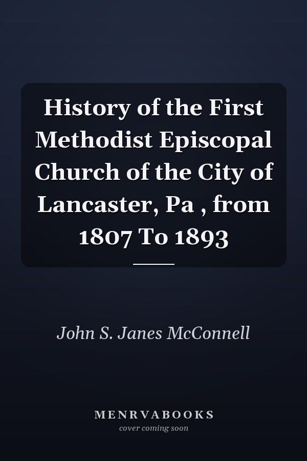 History of the First Methodist Episcopal Church of the City of Lancaster, Pa , from 1807 To 1893