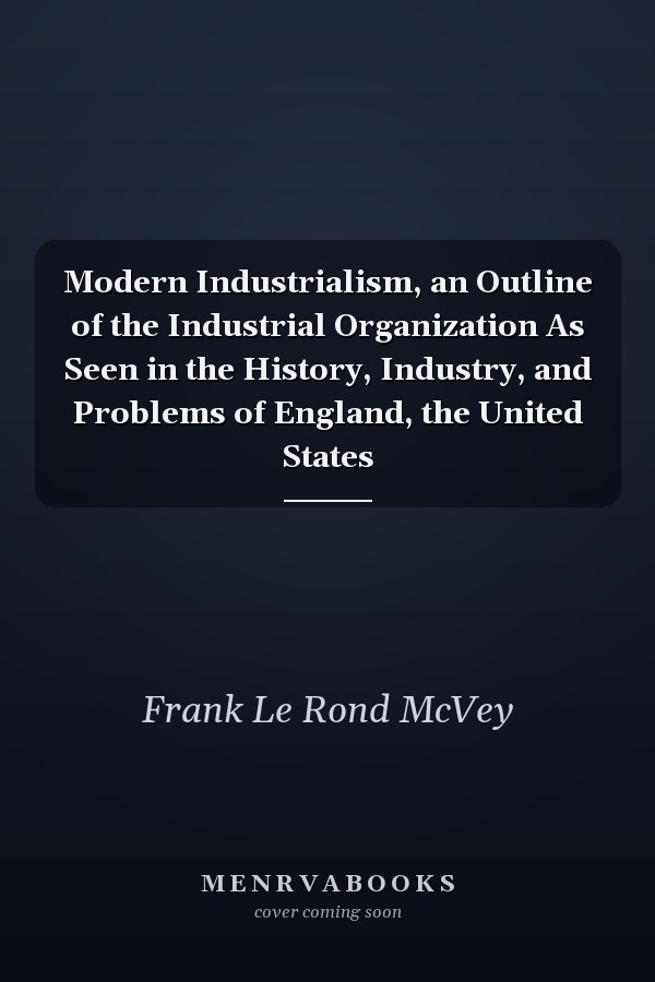 Modern Industrialism, an Outline of the Industrial Organization As Seen in the History, Industry, and Problems of England, the United States