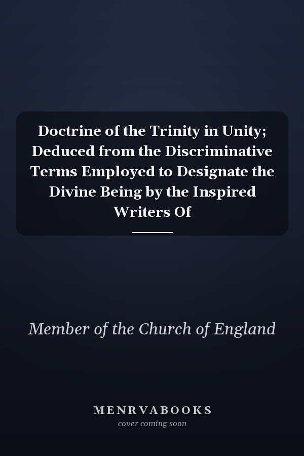 Doctrine of the Trinity in Unity; Deduced from the Discriminative Terms Employed to Designate the Divine Being by the Inspired Writers Of