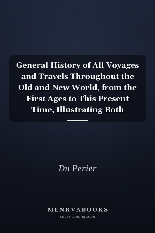 General History of All Voyages and Travels Throughout the Old and New World, from the First Ages to This Present Time, Illustrating Both