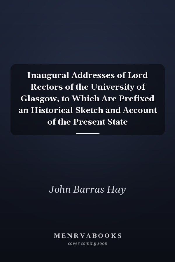 Inaugural Addresses of Lord Rectors of the University of Glasgow, to Which Are Prefixed an Historical Sketch and Account of the Present State