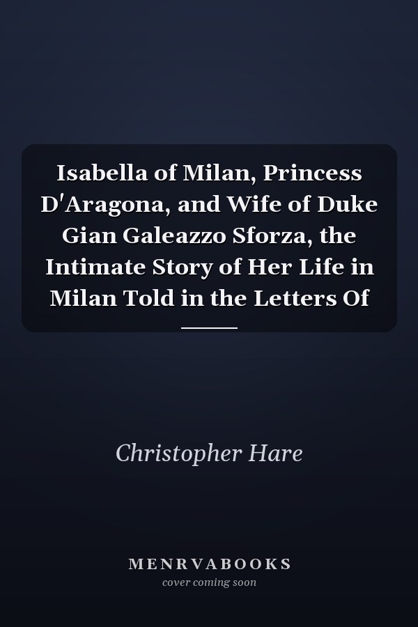Isabella of Milan, Princess D'Aragona, and Wife of Duke Gian Galeazzo Sforza, the Intimate Story of Her Life in Milan Told in the Letters Of