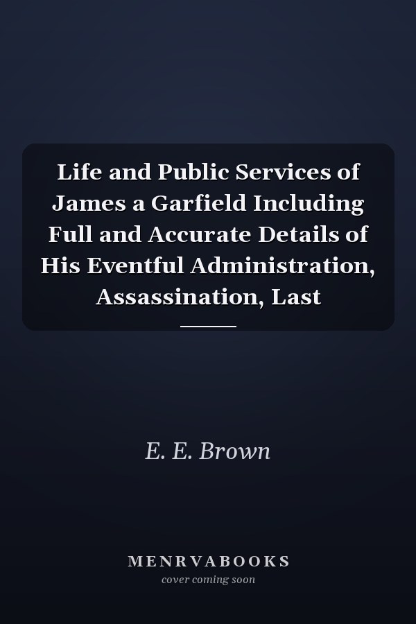 Life and Public Services of James a Garfield Including Full and Accurate Details of His Eventful Administration, Assassination, Last