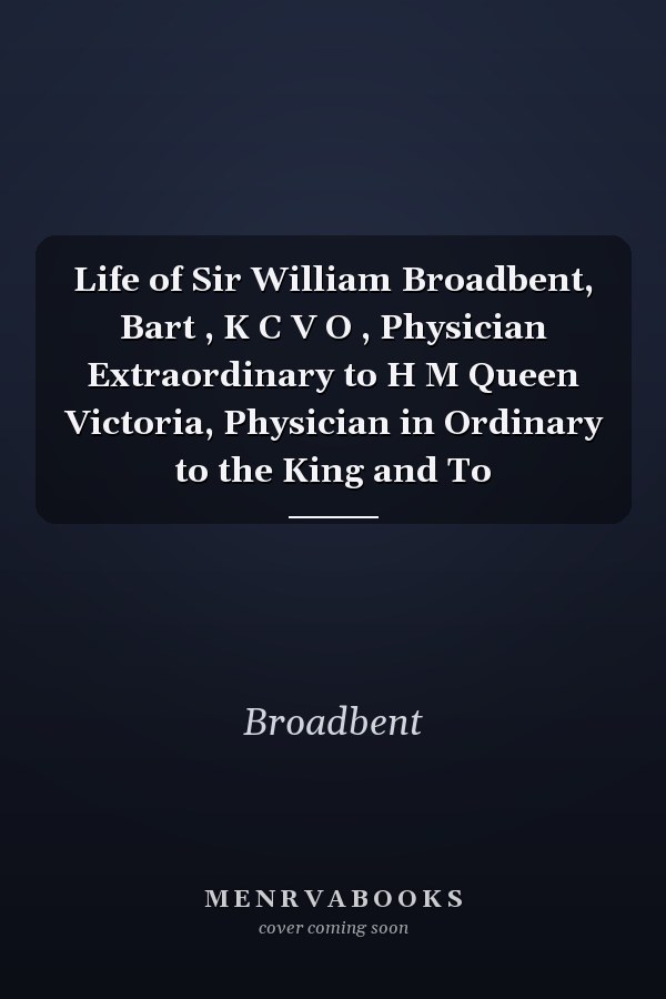 Life of Sir William Broadbent, Bart , K C V O , Physician Extraordinary to H M Queen Victoria, Physician in Ordinary to the King and To