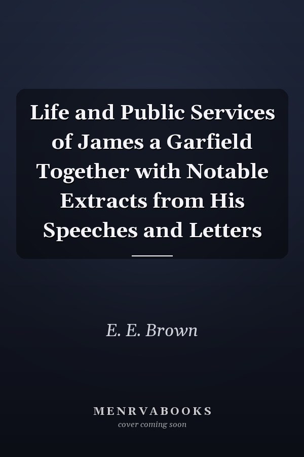 Life and Public Services of James a Garfield Together with Notable Extracts from His Speeches and Letters