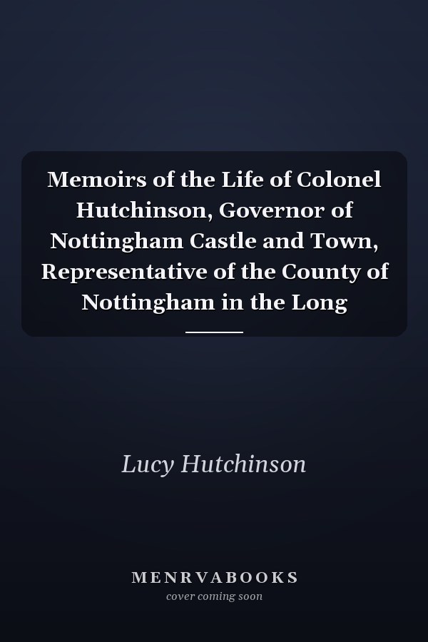 Memoirs of the Life of Colonel Hutchinson, Governor of Nottingham Castle and Town, Representative of the County of Nottingham in the Long