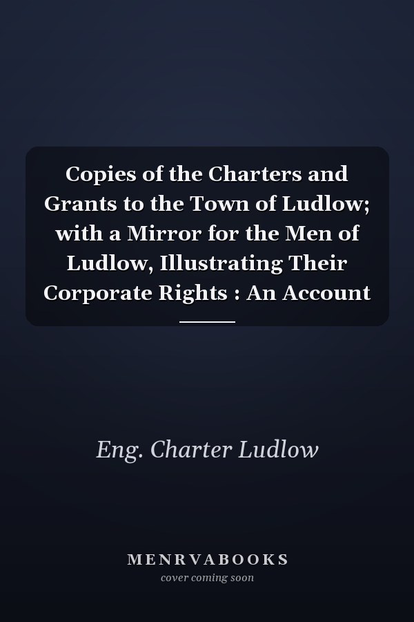 Copies of the Charters and Grants to the Town of Ludlow; with a Mirror for the Men of Ludlow, Illustrating Their Corporate Rights : An Account