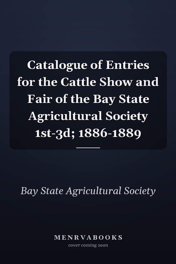 Catalogue of Entries for the Cattle Show and Fair of the Bay State Agricultural Society 1st-3d; 1886-1889