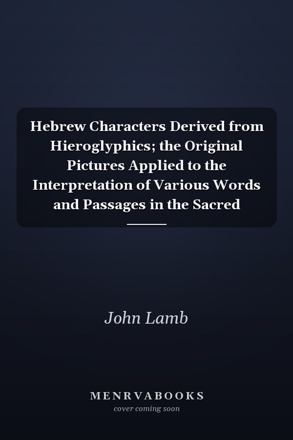 Hebrew Characters Derived from Hieroglyphics; the Original Pictures Applied to the Interpretation of Various Words and Passages in the Sacred
