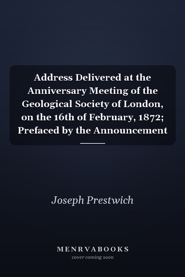Address Delivered at the Anniversary Meeting of the Geological Society of London, on the 16th of February, 1872; Prefaced by the Announcement