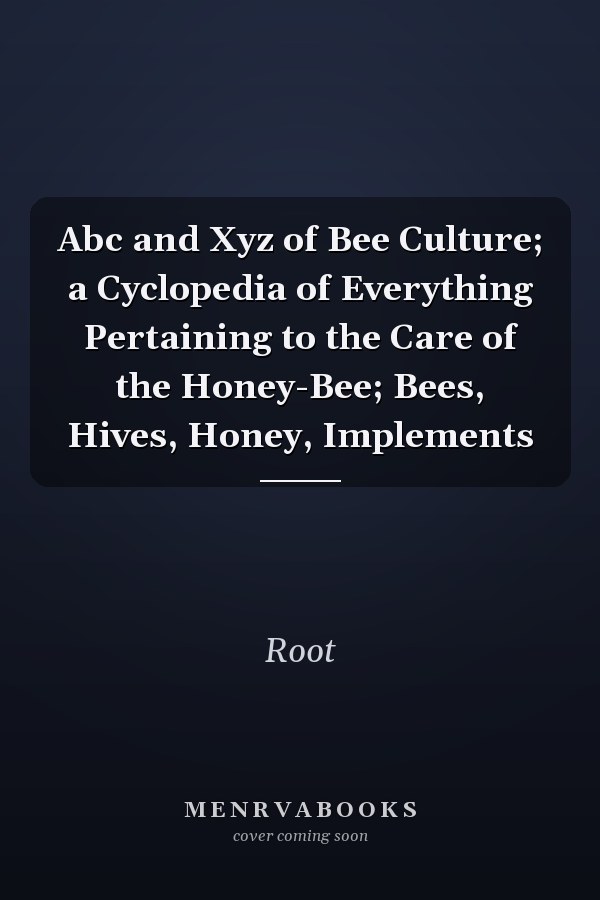 Abc and Xyz of Bee Culture; a Cyclopedia of Everything Pertaining to the Care of the Honey-Bee; Bees, Hives, Honey, Implements