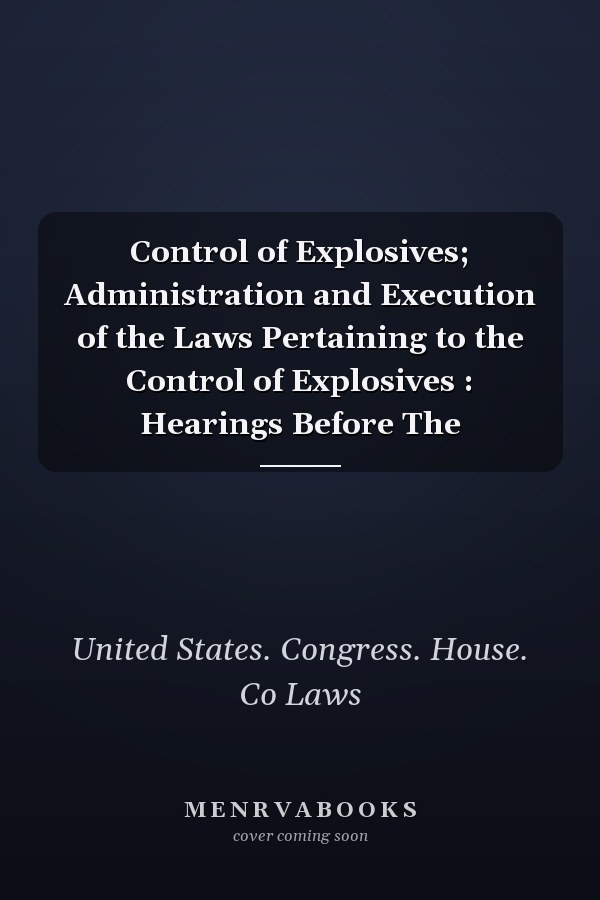 Control of Explosives; Administration and Execution of the Laws Pertaining to the Control of Explosives : Hearings Before The