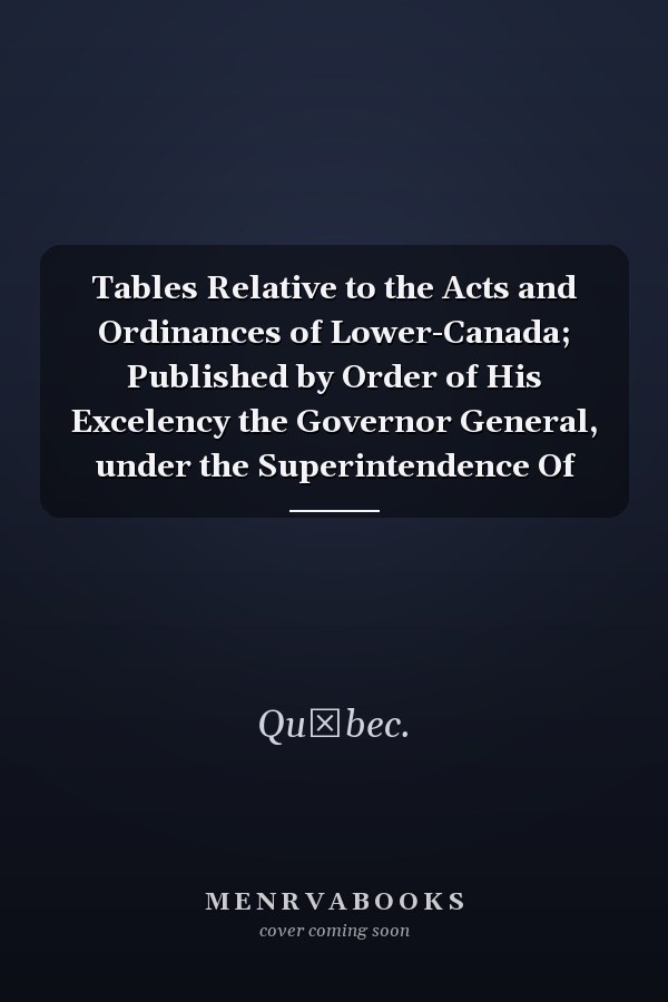 Tables Relative to the Acts and Ordinances of Lower-Canada; Published by Order of His Excelency the Governor General, under the Superintendence Of