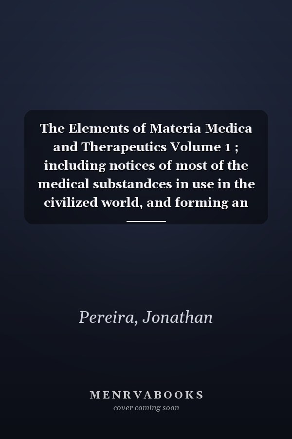 The Elements of Materia Medica and Therapeutics Volume 1 ; including notices of most of the medical substandces in use in the civilized world, and forming an Encyclopaedia of Materia Medica