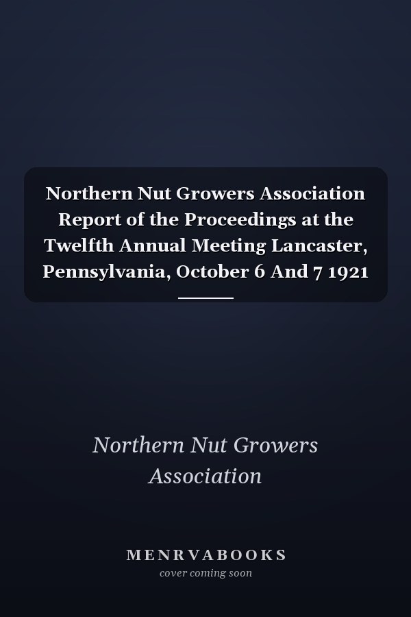 Northern Nut Growers Association Report of the Proceedings at the Twelfth Annual Meeting Lancaster, Pennsylvania, October 6 And 7 1921