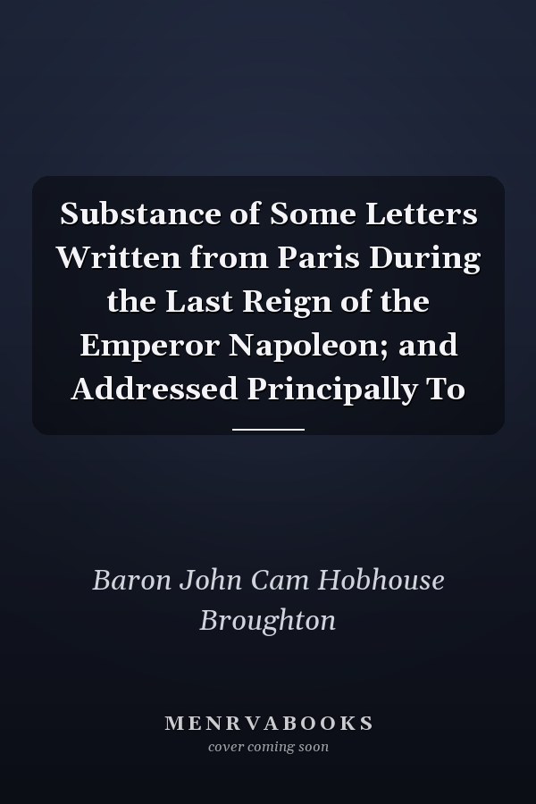 Substance of Some Letters Written from Paris During the Last Reign of the Emperor Napoleon; and Addressed Principally To