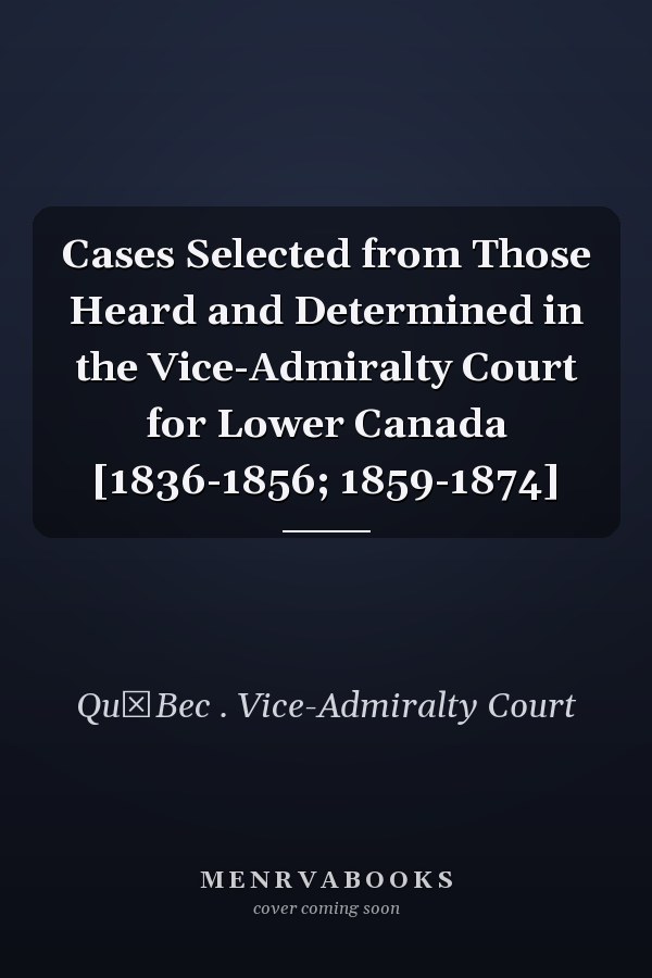 Cases Selected from Those Heard and Determined in the Vice-Admiralty Court for Lower Canada [1836-1856; 1859-1874]