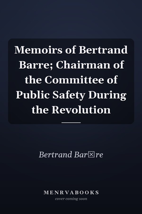 Memoirs of Bertrand Barre; Chairman of the Committee of Public Safety During the Revolution
