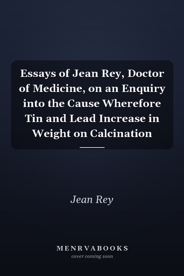 Essays of Jean Rey, Doctor of Medicine, on an Enquiry into the Cause Wherefore Tin and Lead Increase in Weight on Calcination