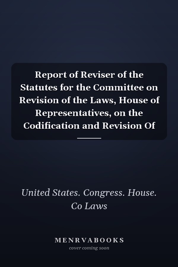 Report of Reviser of the Statutes for the Committee on Revision of the Laws, House of Representatives, on the Codification and Revision Of
