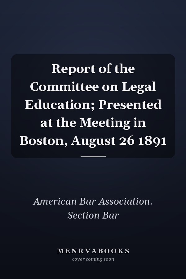 Report of the Committee on Legal Education; Presented at the Meeting in Boston, August 26 1891