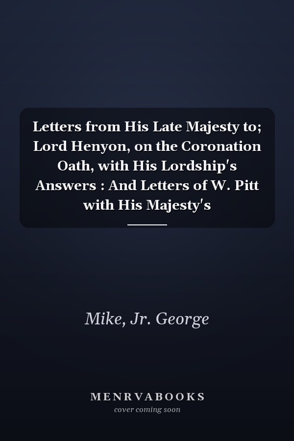 Letters from His Late Majesty to; Lord Henyon, on the Coronation Oath, with His Lordship's Answers : And Letters of W. Pitt with His Majesty's