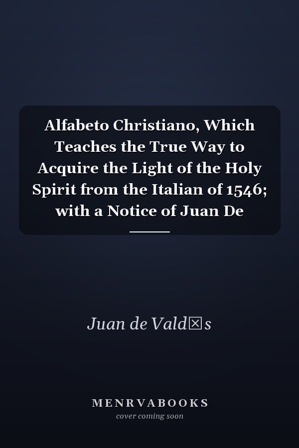 Alfabeto Christiano, Which Teaches the True Way to Acquire the Light of the Holy Spirit from the Italian of 1546; with a Notice of Juan De