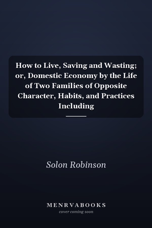 How to Live, Saving and Wasting; or, Domestic Economy by the Life of Two Families of Opposite Character, Habits, and Practices Including