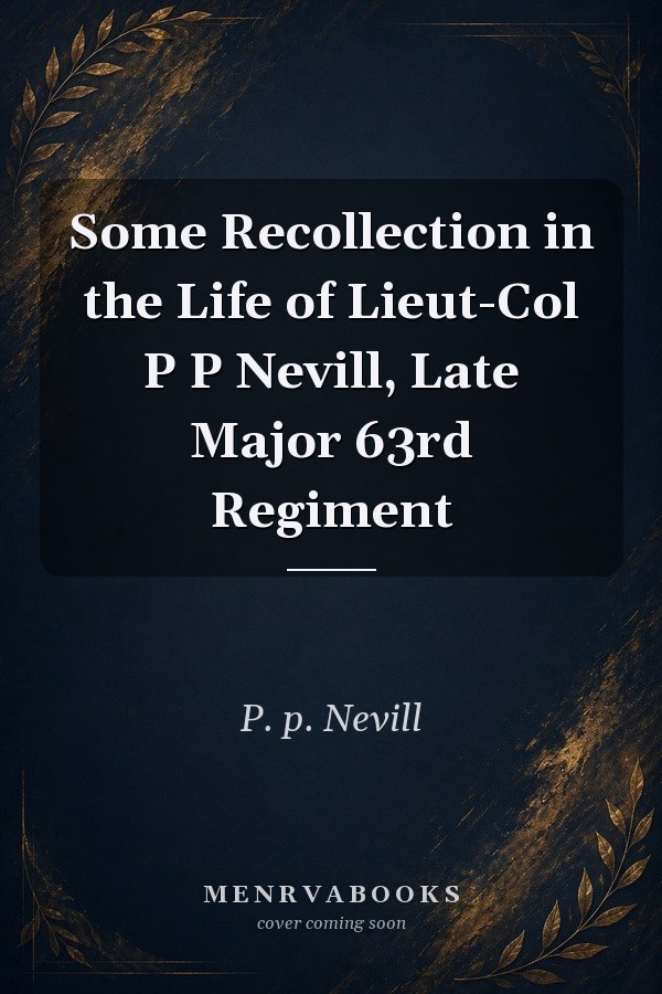 Some Recollection in the Life of Lieut-Col P P Nevill, Late Major 63rd Regiment