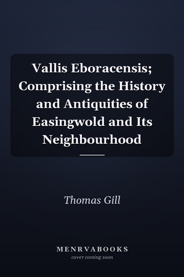 Vallis Eboracensis; Comprising the History and Antiquities of Easingwold and Its Neighbourhood