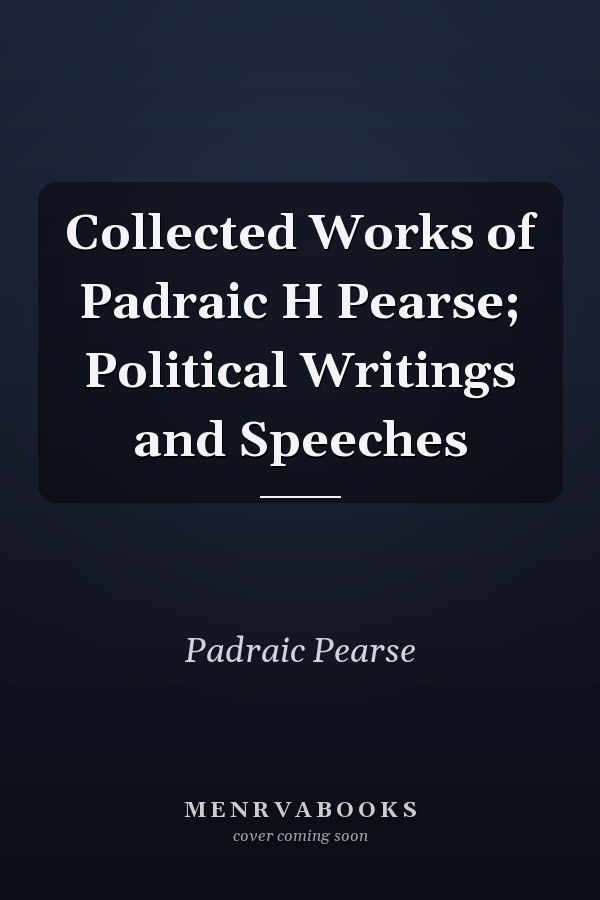 Collected Works of Padraic H Pearse; Political Writings and Speeches